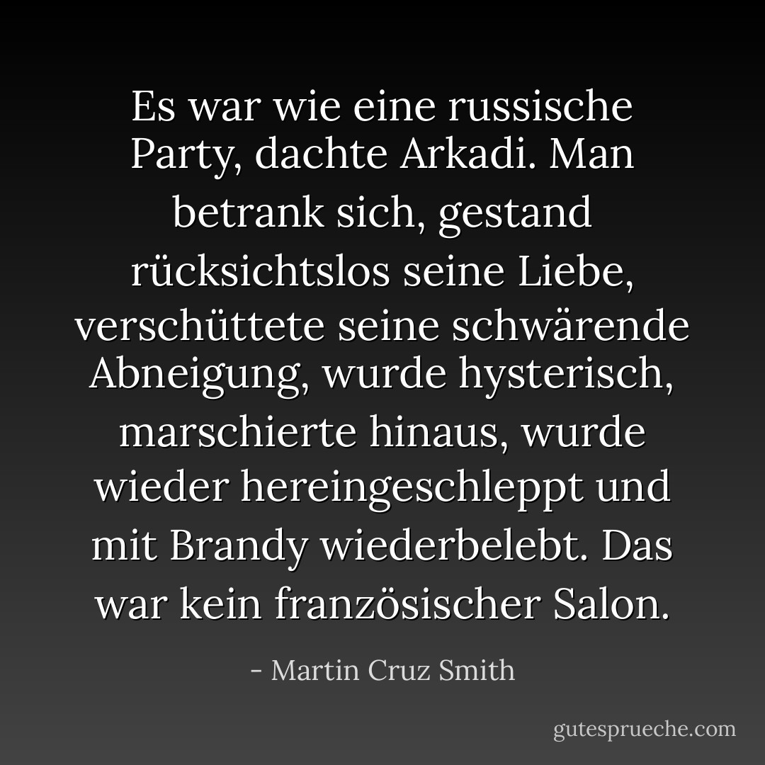 Es war wie eine russische Party, dachte Arkadi. Man betrank sich, gestand rücksichtslos seine Liebe, verschüttete seine schwärende Abneigung, wurde hysterisch, marschierte hinaus, wurde wieder hereingeschleppt und mit Brandy wiederbelebt. Das war kein französischer Salon. - Martin Cruz Smith<