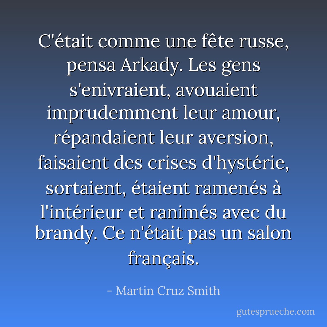 C'était comme une fête russe, pensa Arkady. Les gens s'enivraient, avouaient imprudemment leur amour, répandaient leur aversion, faisaient des crises d'hystérie, sortaient, étaient ramenés à l'intérieur et ranimés avec du brandy. Ce n'était pas un salon français. - Martin Cruz Smith