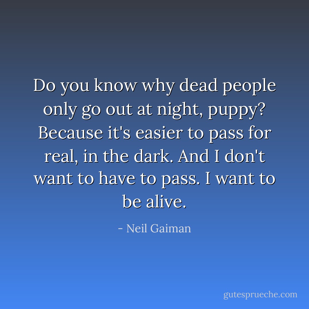 Do you know why dead people only go out at night, puppy? Because it's easier to pass for real, in the dark. And I don't want to have to pass. I want to be alive. - Neil Gaiman