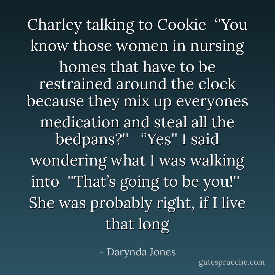 Charley talking to Cookie <br />‘'You know those women in nursing homes that have to be restrained around the clock because they mix up everyones medication and steal all the bedpans?'' <br /><br />‘’Yes'' I said wondering what I was walking into<br /><br />''That’s going to be you!''<br /><br />She was probably right, if I live that long - Darynda Jones