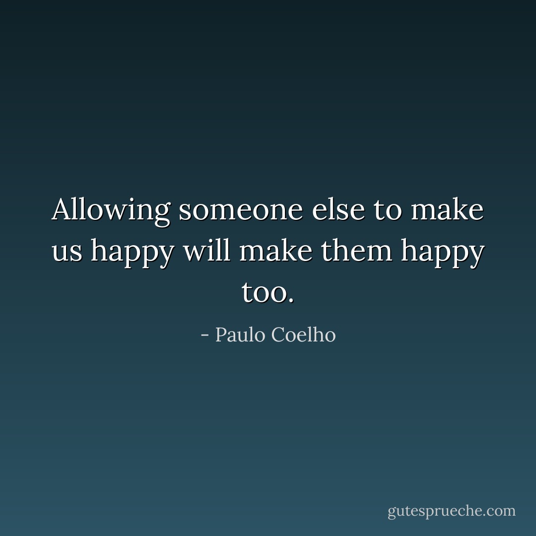 Allowing someone else to make us happy will make them happy too. - Paulo Coelho