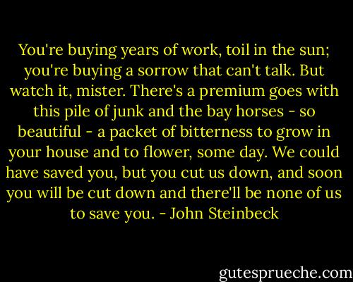 You're buying years of work, toil in the sun; you're buying a sorrow that can't talk. But watch it, mister. There's a premium goes with this pile of junk and the bay horses - so beautiful - a packet of bitterness to grow in your house and to flower, some day. We could have saved you, but you cut us down, and soon you will be cut down and there'll be none of us to save you. - John Steinbeck