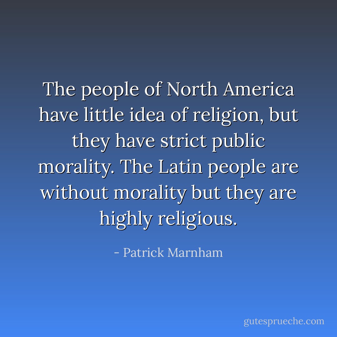 The people of North America have little idea of religion, but they have strict public morality. The Latin people are without morality but they are highly religious. - Patrick Marnham