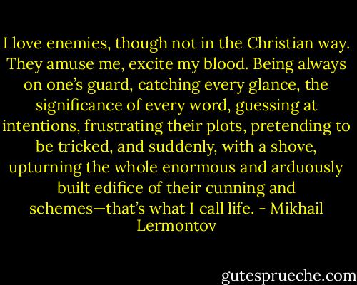 I love enemies, though not in the Christian way. They amuse me, excite my blood. Being always on one’s guard, catching every glance, the significance of every word, guessing at intentions, frustrating their plots, pretending to be tricked, and suddenly, with a shove, upturning the whole enormous and arduously built edifice of their cunning and schemes—that’s what I call life. - Mikhail Lermontov