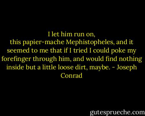 I let him run on, this papier-mache Mephistopheles, and it seemed to me that if I tried I could poke my forefinger through him, and would find nothing inside but a little loose dirt, maybe. - Joseph Conrad