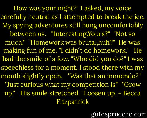 How was your night?" I asked, my voice carefully neutral as I attempted to break the ice. My spying adventures still hung uncomfortably between us. <br /><br />"Interesting.Yours?"<br /><br />"Not so much."<br /><br />"Homework was brutal,huh?"<br /><br />He was making fun of me. "I didn´t do homework." <br /><br />He had the smile of a fow. "Who did you do?" I was speechless for a moment. I stood there with my mouth slightly open. <br /><br />"Was that an innuendo?" <br /><br />"Just curious what my competition is."<br /><br />"Grow up."<br /> <br />His smile stretched. "Loosen up. - Becca Fitzpatrick