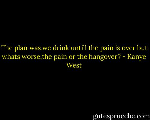 The plan was,we drink untill the pain is over but whats worse,the pain or the hangover? - Kanye West