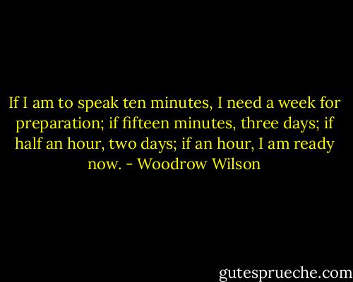 If I am to speak ten minutes, I need a week for preparation; if fifteen minutes, three days; if half an hour, two days; if an hour, I am ready now. - Woodrow Wilson