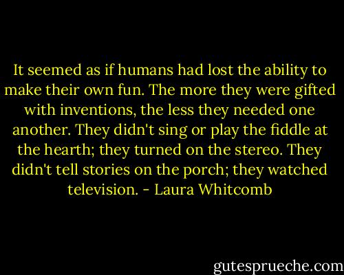 It seemed as if humans had lost the ability to make their own fun. The more they were gifted with inventions, the less they needed one another. They didn't sing or play the fiddle at the hearth; they turned on the stereo. They didn't tell stories on the porch; they watched television. - Laura Whitcomb
