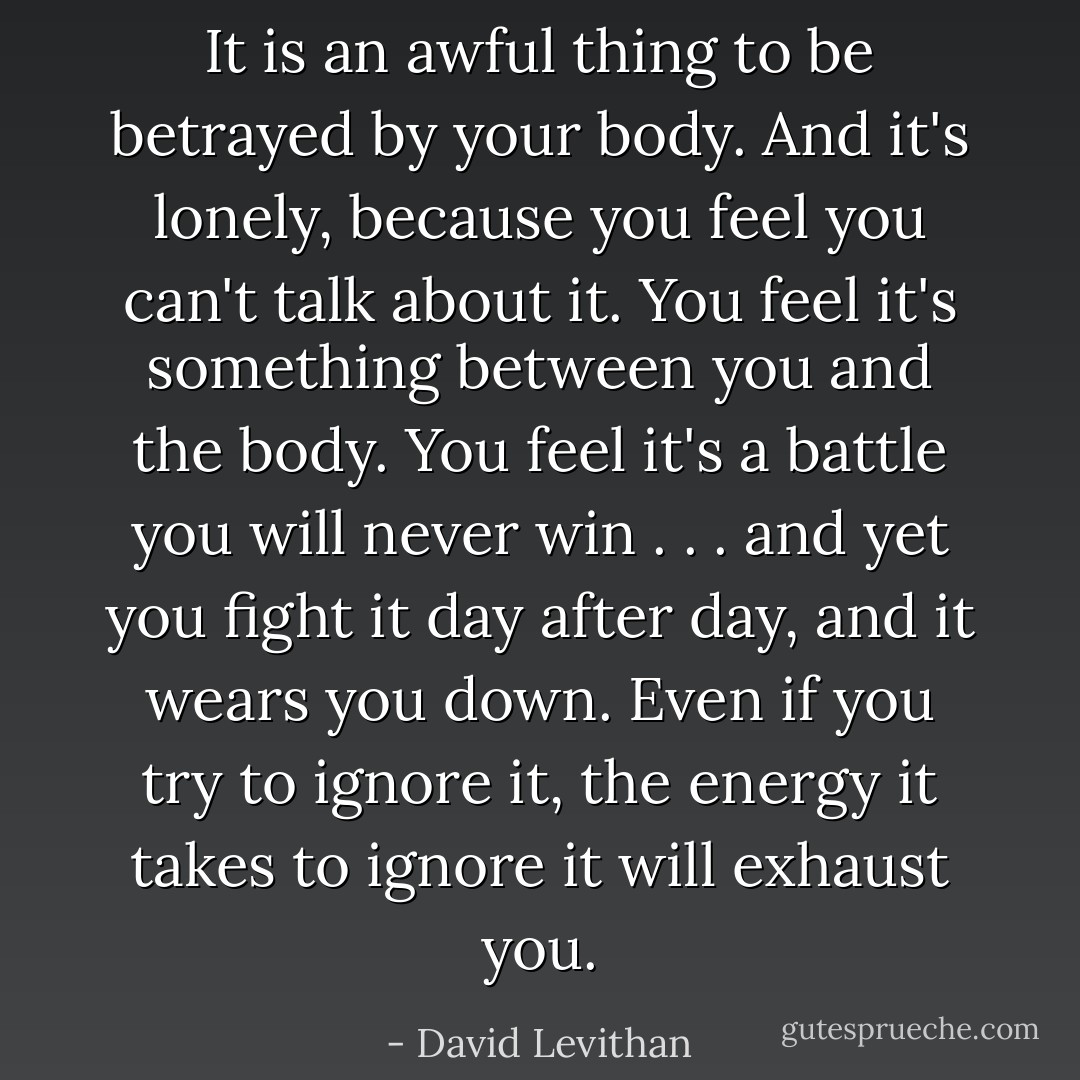 It is an awful thing to be betrayed by your body. And it's lonely, because you feel you can't talk about it. You feel it's something between you and the body. You feel it's a battle you will never win . . . and yet you fight it day after day, and it wears you down. Even if you try to ignore it, the energy it takes to ignore it will exhaust you. - David Levithan