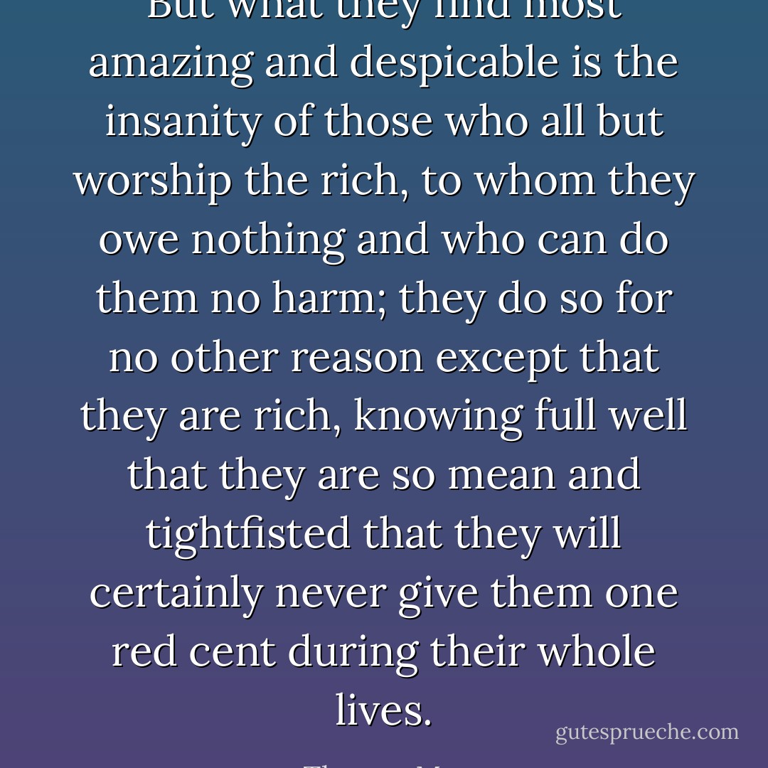 But what they find most amazing and despicable is the insanity of those who all but worship the rich, to whom they owe nothing and who can do them no harm; they do so for no other reason except that they are rich, knowing full well that they are so mean and tightfisted that they will certainly never give them one red cent during their whole lives. - Thomas More