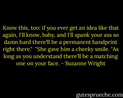 Know this, too: if you ever get an idea like that again, I'll know, baby, and I'll spank your ass so damn hard there'll be a permanent handprint right there."<br /><br />"She gave him a cheeky smile. "As long as you understand there'll be a matching one on your face. - Suzanne Wright