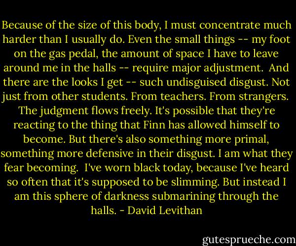 Because of the size of this body, I must concentrate much harder than I usually do. Even the small things -- my foot on the gas pedal, the amount of space I have to leave around me in the halls -- require major adjustment.<br /><br />And there are the looks I get -- such undisguised disgust. Not just from other students. From teachers. From strangers. The judgment flows freely. It's possible that they're reacting to the thing that Finn has allowed himself to become. But there's also something more primal, something more defensive in their disgust. I am what they fear becoming.<br /><br />I've worn black today, because I've heard so often that it's supposed to be slimming. But instead I am this sphere of darkness submarining through the halls. - David Levithan