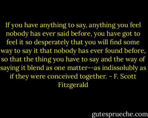 If you have anything to say, anything you feel nobody has ever said before, you have got to feel it so desperately that you will find some way to say it that nobody has ever found before, so that the thing you have to say and the way of saying it blend as one matter--as indissolubly as if they were conceived together. - F. Scott Fitzgerald