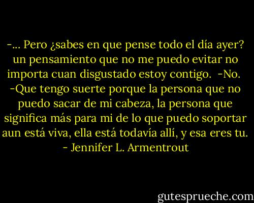 -... Pero ¿sabes en que pense todo el día ayer? un pensamiento que no me puedo evitar no importa cuan disgustado estoy contigo.<br /><br />-No.<br /><br />-Que tengo suerte porque la persona que no puedo sacar de mi cabeza, la persona que significa más para mi de lo que puedo soportar aun está viva, ella está todavía allí, y esa eres tu. - Jennifer L. Armentrout