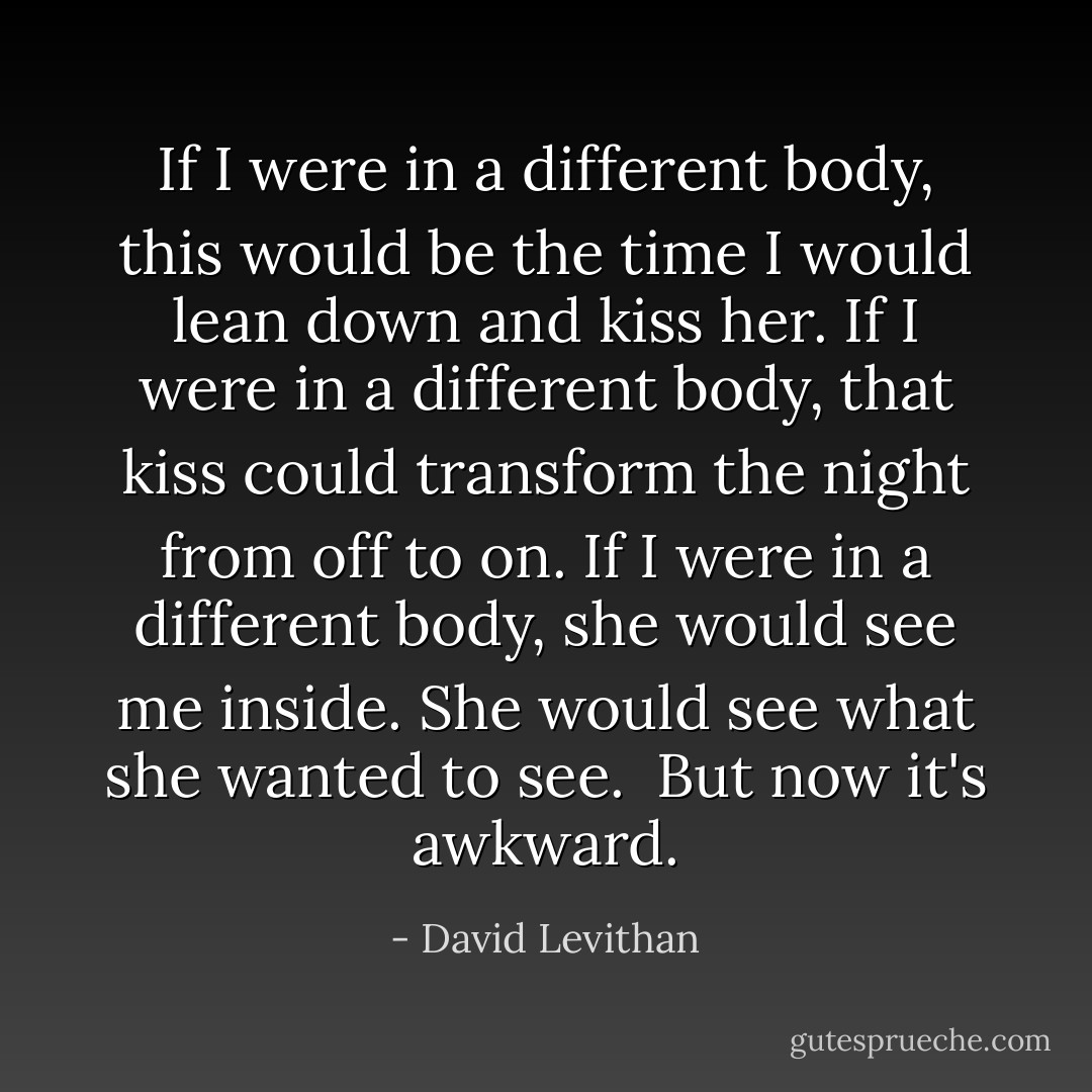 If I were in a different body, this would be the time I would lean down and kiss her. If I were in a different body, that kiss could transform the night from off to on. If I were in a different body, she would see me inside. She would see what she wanted to see.<br /><br />But now it's awkward. - David Levithan