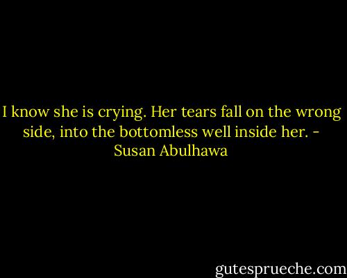 I know she is crying. Her tears fall on the wrong side, into the bottomless well inside her. - Susan Abulhawa