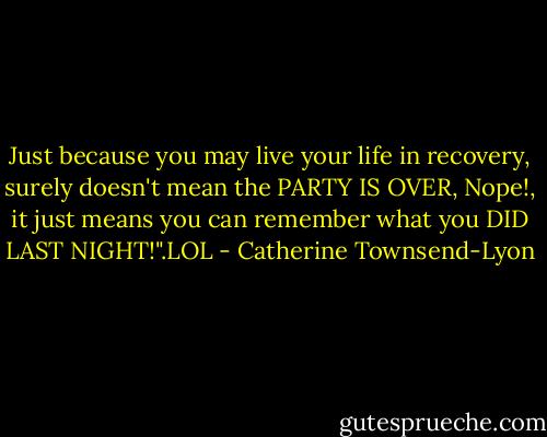 Just because you may live your life in recovery, surely doesn't mean the PARTY IS OVER, Nope!, it just means you can remember what you DID LAST NIGHT!".LOL - Catherine Townsend-Lyon