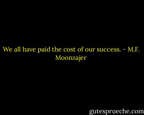 We all have paid the cost of our success. - M.F. Moonzajer