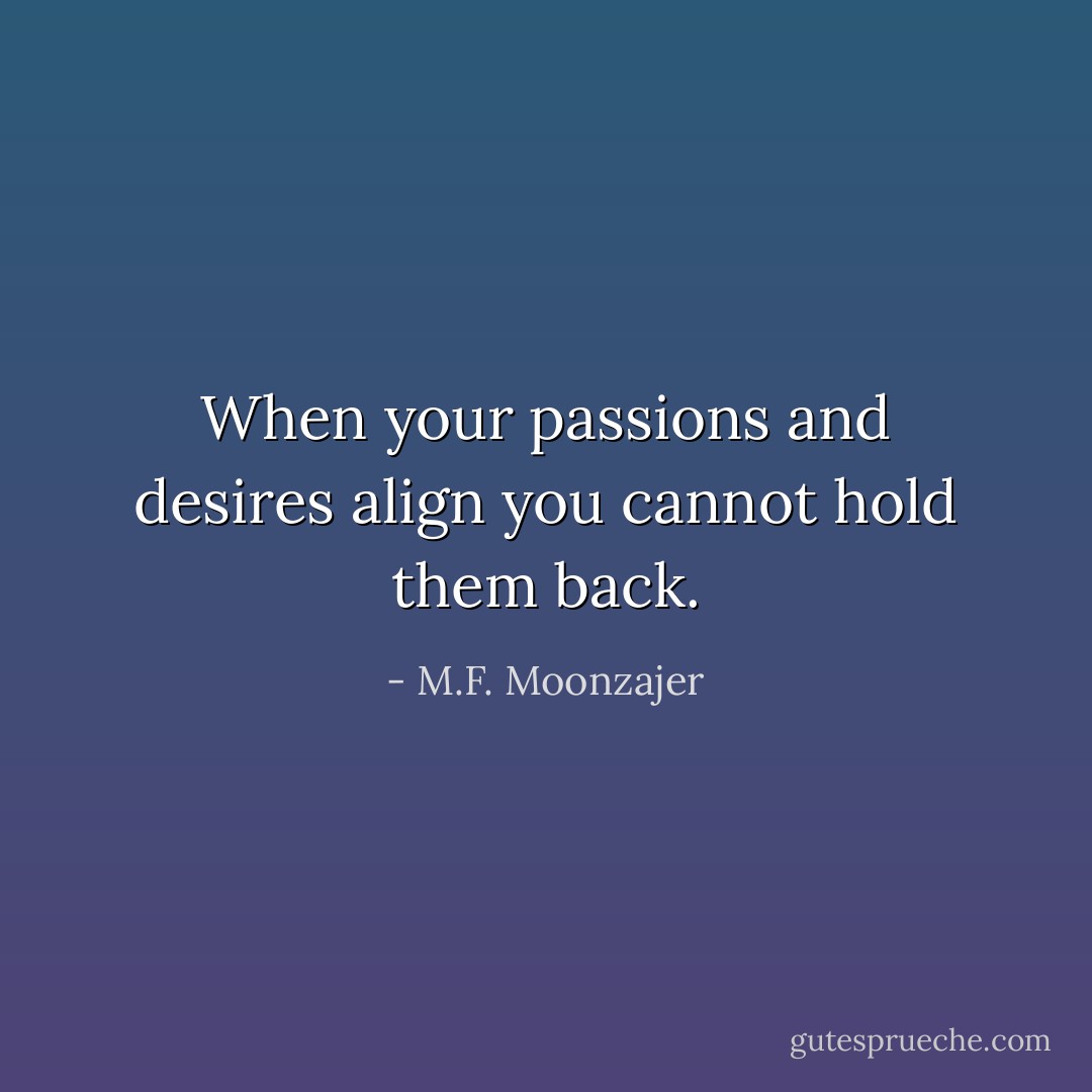When your passions and desires align you cannot hold them back. - M.F. Moonzajer