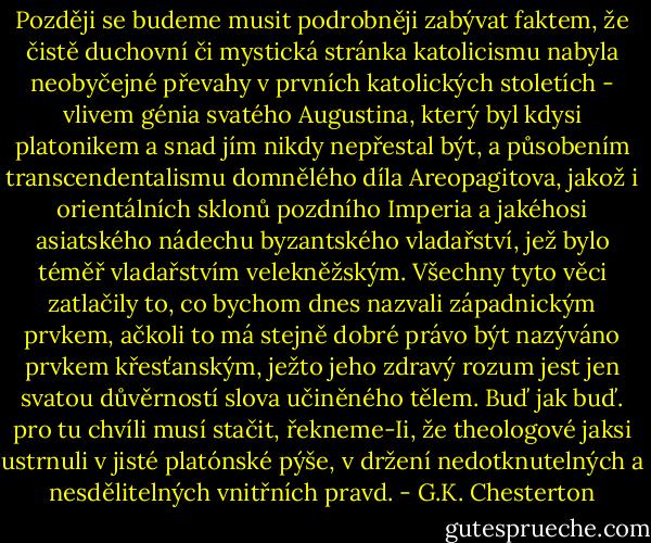 Později se budeme musit podrobněji zabývat faktem, že čistě duchovní či mystická stránka katolicismu nabyla neobyčejné převahy v prvních katolických stoletích - vlivem génia svatého Augustina, který byl kdysi platonikem a snad jím nikdy nepřestal být, a působením transcendentalismu domnělého díla Areopagitova, jakož i orientálních sklonů pozdního Imperia a jakéhosi asiatského nádechu byzantského vladařství, jež bylo téměř vladařstvím velekněžským. Všechny tyto věci zatlačily to, co bychom dnes nazvali západnickým prvkem, ačkoli to má stejně dobré právo být nazýváno prvkem křesťanským, ježto jeho zdravý rozum jest jen svatou důvěrností slova učiněného tělem. Buď jak buď. pro tu chvíli musí stačit, řekneme-Ii, že theologové jaksi ustrnuli v jisté platónské pýše, v držení nedotknutelných a nesdělitelných vnitřních pravd. - G.K. Chesterton