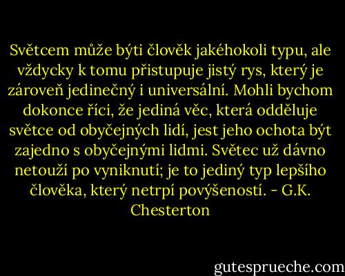 Světcem může býti člověk jakéhokoli typu, ale vždycky k tomu přistupuje jistý rys, který je zároveň jedinečný i universální. Mohli bychom dokonce říci, že jediná věc, která odděluje světce od obyčejných lidí, jest jeho ochota být zajedno s obyčejnými lidmi. Světec už dávno netouží po vyniknutí; je to jediný typ lepšího člověka, který netrpí povýšeností. - G.K. Chesterton