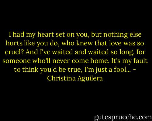 I had my heart set on you,<br />but nothing else hurts like you do,<br />who knew that love was so cruel?<br />And I've waited and waited so long,<br />for someone who'll never come home.<br />It's my fault to think you'd be true,<br />I'm just a fool... - Christina Aguilera
