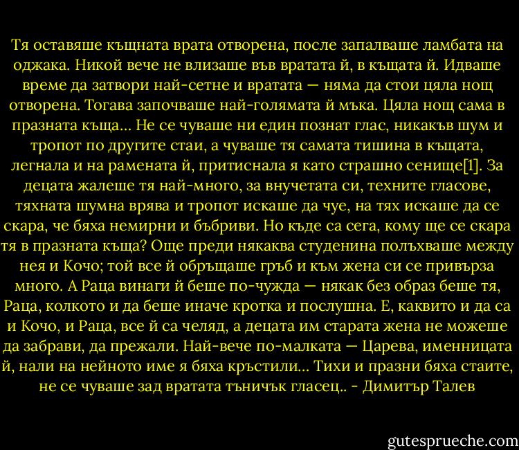 Тя оставяше къщната врата отворена, после запалваше ламбата на оджака. Никой вече не влизаше във вратата й, в къщата й. Идваше време да затвори най-сетне и вратата — няма да стои цяла нощ отворена. Тогава започваше най-голямата й мъка. Цяла нощ сама в празната къща… Не се чуваше ни един познат глас, никакъв шум и тропот по другите стаи, а чуваше тя самата тишина в къщата, легнала и на рамената й, притиснала я като страшно сенище[1]. За децата жалеше тя най-много, за внучетата си, техните гласове, тяхната шумна врява и тропот искаше да чуе, на тях искаше да се скара, че бяха немирни и бъбриви. Но къде са сега, кому ще се скара тя в празната къща? Още преди някаква студенина полъхваше между нея и Кочо; той все й обръщаше гръб и към жена си се привърза много. А Раца винаги й беше по-чужда — някак без образ беше тя, Раца, колкото и да беше иначе кротка и послушна. Е, каквито и да са и Кочо, и Раца, все й са челяд, а децата им старата жена не можеше да забрави, да прежали. Най-вече по-малката — Царева, именницата й, нали на нейното име я бяха кръстили… Тихи и празни бяха стаите, не се чуваше зад вратата тъничък гласец.. - Димитър Талев