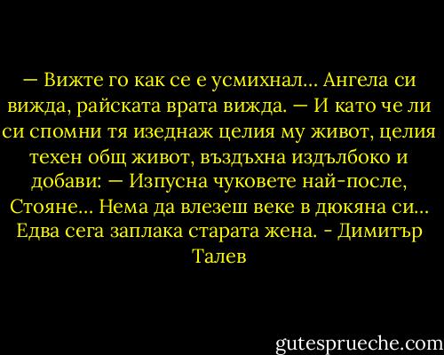 — Вижте го как се е усмихнал… Ангела си вижда, райската врата вижда. — И като че ли си спомни тя изеднаж целия му живот, целия техен общ живот, въздъхна издълбоко и добави: — Изпусна чуковете най-после, Стояне… Нема да влезеш веке в дюкяна си… Едва сега заплака старата жена. - Димитър Талев