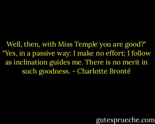Well, then, with Miss Temple you are good?"<br />"Yes, in a passive way: I make no effort; I follow as inclination guides me. There is no merit in such goodness. - Charlotte Brontë