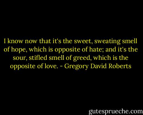 I know now that it's the sweet, sweating smell of hope, which is opposite of hate; and it's the sour, stifled smell of greed, which is the opposite of love. - Gregory David Roberts