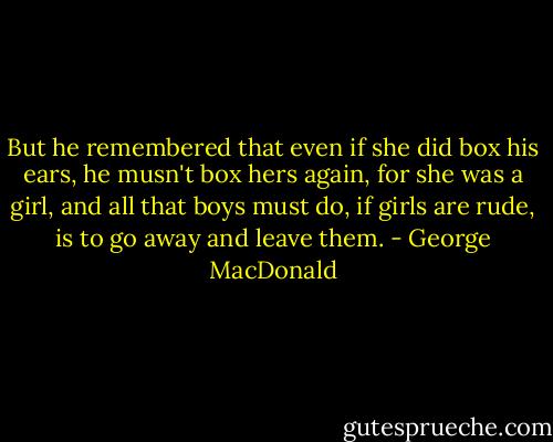 But he remembered that even if she did box his ears, he musn't box hers again, for she was a girl, and all that boys must do, if girls are rude, is to go away and leave them. - George MacDonald