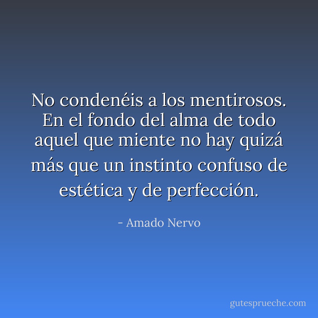 No condenéis a los mentirosos. En el fondo del alma de todo aquel que miente no hay quizá más que un instinto confuso de estética y de perfección. - Amado Nervo