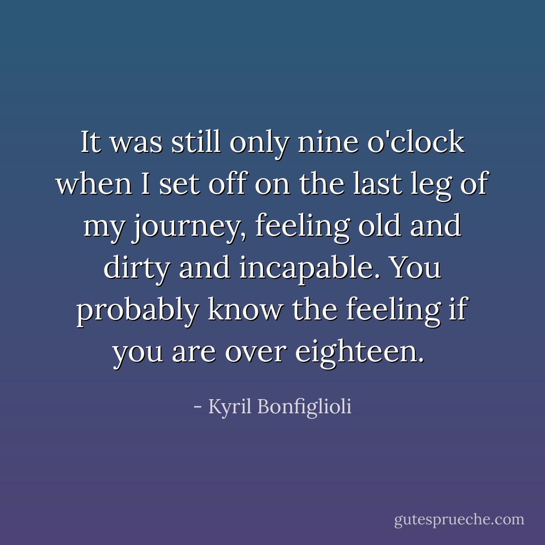 It was still only nine o'clock when I set off on the last leg of my journey, feeling old and dirty and incapable. You probably know the feeling if you are over eighteen.  - Kyril Bonfiglioli