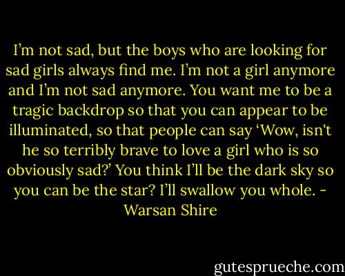 I’m not sad, but the boys who are looking for sad girls always find me. I’m not a girl anymore and I’m not sad anymore. You want me to be a tragic backdrop so that you can appear to be illuminated, so that people can say ‘Wow, isn't he so terribly brave to love a girl who is so obviously sad?’ You think I’ll be the dark sky so you can be the star? I’ll swallow you whole. - Warsan Shire