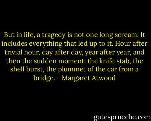 But in life, a tragedy is not one long scream. It includes everything that led up to it. Hour after trivial hour, day after day, year after year, and then the sudden moment: the knife stab, the shell burst, the plummet of the car from a bridge. - Margaret Atwood