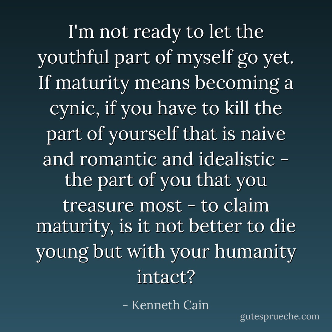 I'm not ready to let the youthful part of myself go yet. If maturity means becoming a cynic, if you have to kill the part of yourself that is naive and romantic and idealistic - the part of you that you treasure most - to claim maturity, is it not better to die young but with your humanity intact? - Kenneth Cain
