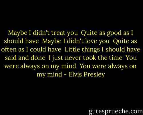 Maybe I didn't treat you <br />Quite as good as I should have <br />Maybe I didn't love you <br />Quite as often as I could have <br />Little things I should have said and done <br />I just never took the time <br />You were always on my mind <br />You were always on my mind - Elvis Presley