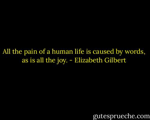 All the pain of a human life is caused by words, as is all the joy. - Elizabeth Gilbert
