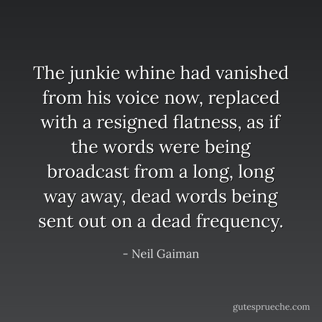 The junkie whine had vanished from his voice now, replaced with a resigned flatness, as if the words were being broadcast from a long, long way away, dead words being sent out on a dead frequency. - Neil Gaiman