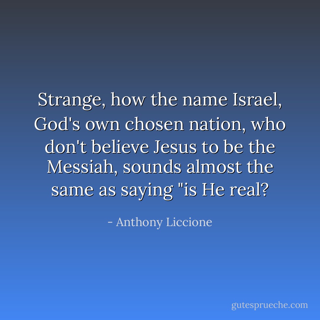 Strange, how the name Israel, God's own chosen nation, who don't believe Jesus to be the Messiah, sounds almost the same as saying "is He real? - Anthony Liccione