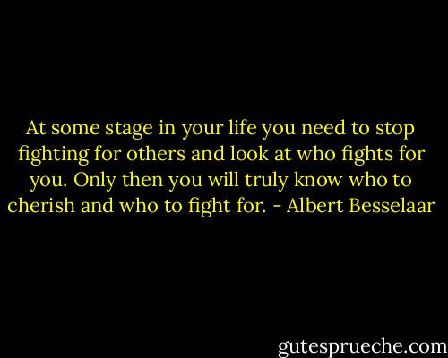 At some stage in your life you need to stop fighting for others and look at who fights for you. Only then you will truly know who to cherish and who to fight for. - Albert Besselaar