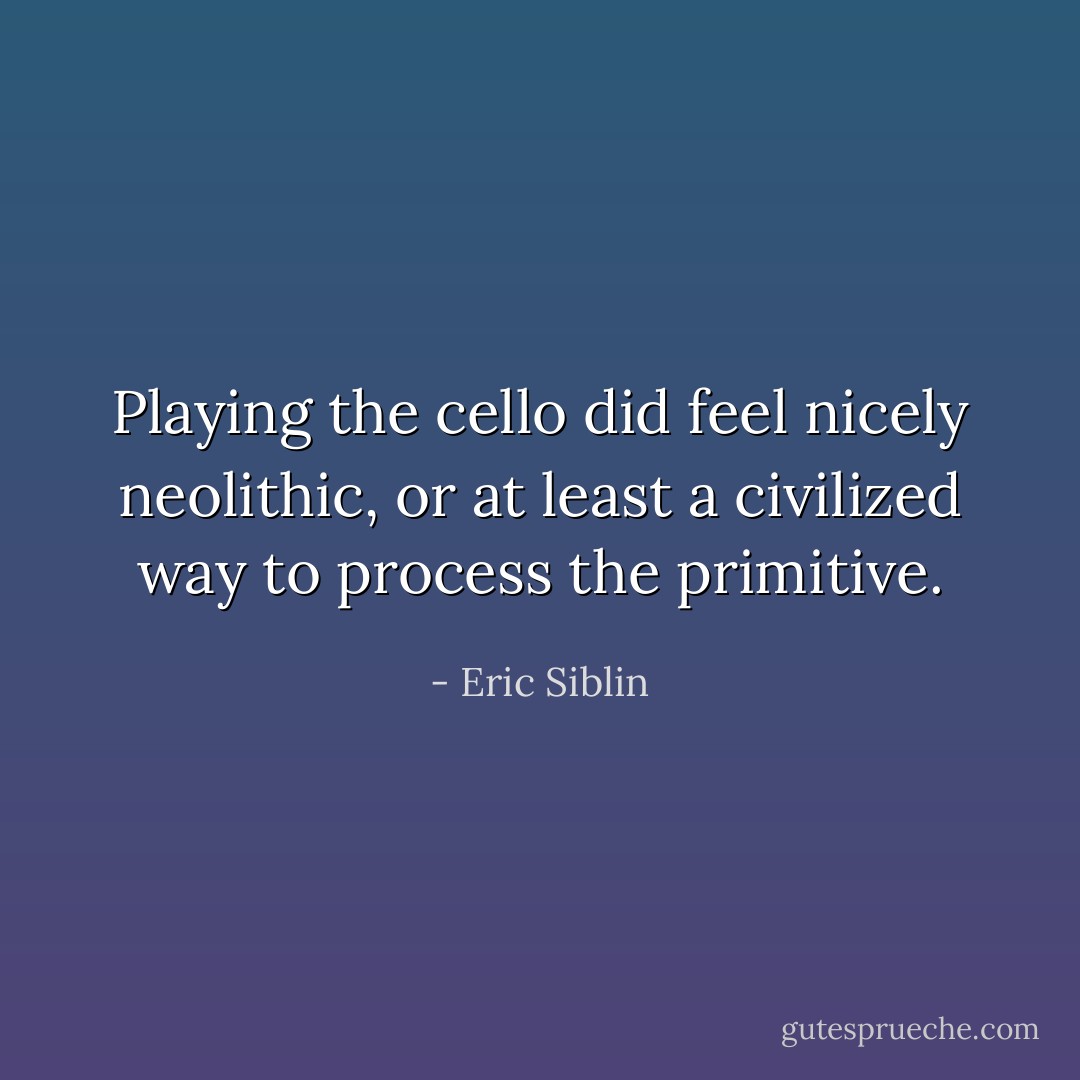 Playing the cello did feel nicely neolithic, or at least a civilized way to process the primitive. - Eric Siblin