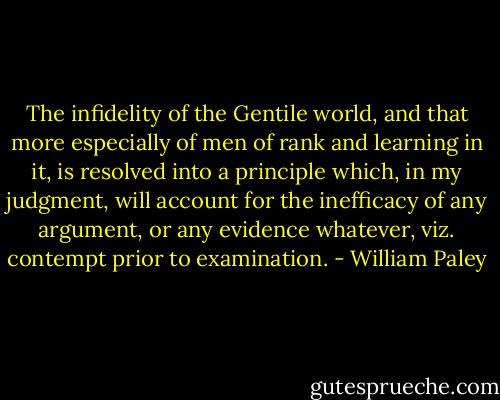 The infidelity of the Gentile world, and that more especially of men of rank and learning in it, is resolved into a principle which, in my judgment, will account for the inefficacy of any argument, or any evidence whatever, viz. contempt prior to examination. - William Paley