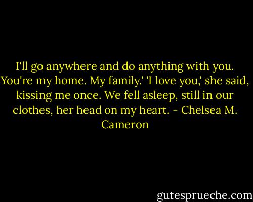 I'll go anywhere and do anything with you. You're my home. My family.'<br />'I love you,' she said, kissing me once.<br />We fell asleep, still in our clothes, her head on my heart. - Chelsea M. Cameron