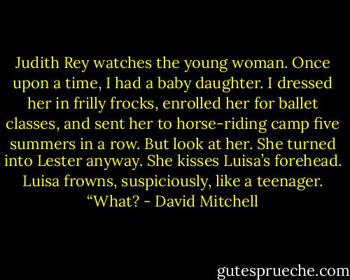 Judith Rey watches the young woman. Once upon a time, I had a baby daughter. I dressed her in frilly frocks, enrolled her for ballet classes, and sent her to horse-riding camp five summers in a row. But look at her. She turned into Lester anyway. She kisses Luisa’s forehead. Luisa frowns, suspiciously, like a teenager. “What? - David Mitchell