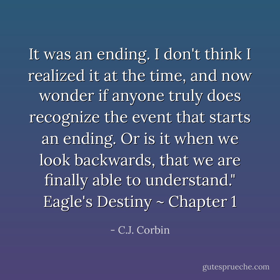 It was an ending. I don't think I realized it at the time, and now wonder if anyone truly does recognize the event that starts an ending. Or is it when we look backwards, that we are finally able to understand." Eagle's Destiny ~ Chapter 1 - C.J. Corbin