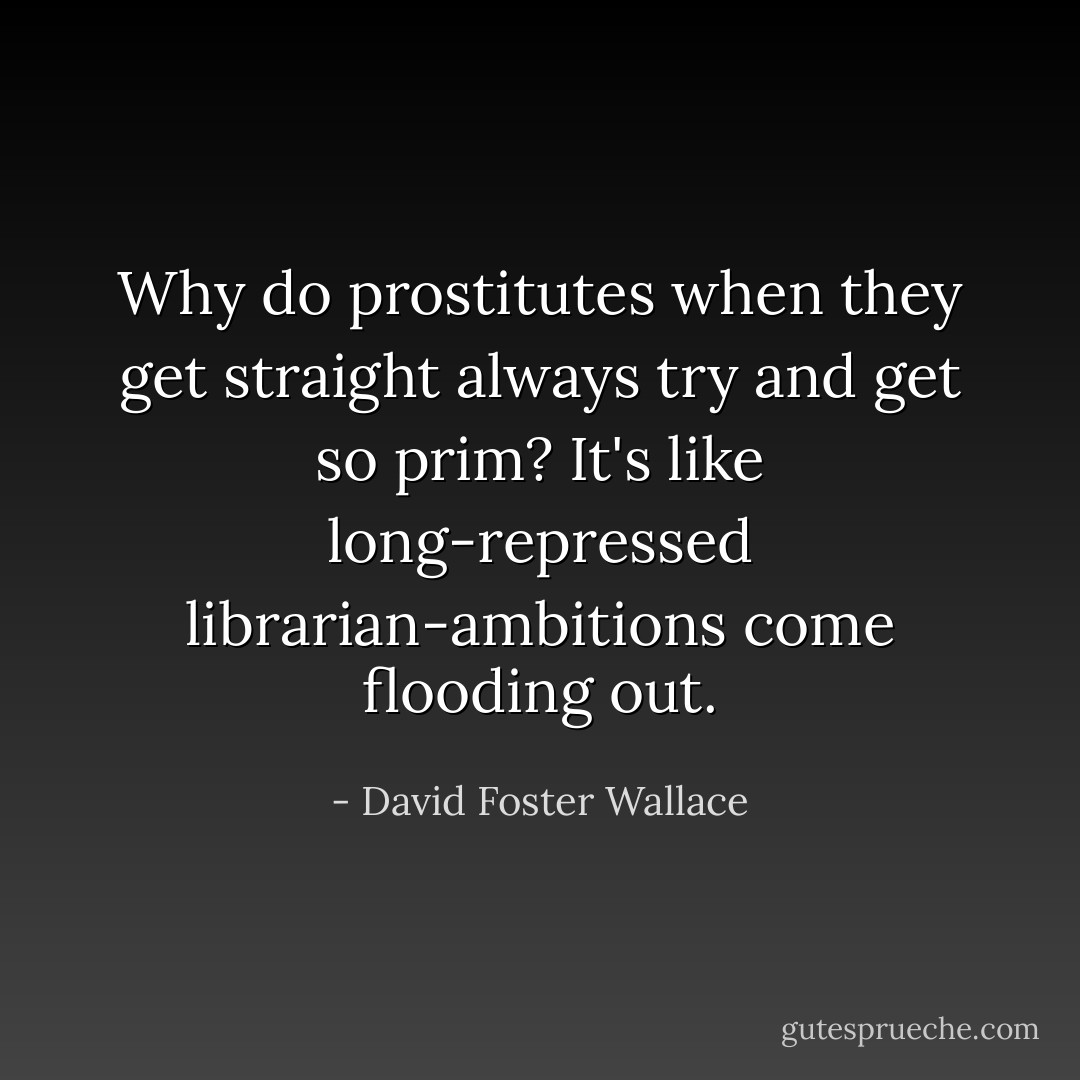 Why do prostitutes when they get straight always try and get so prim? It's like long-repressed librarian-ambitions come flooding out. - David Foster Wallace