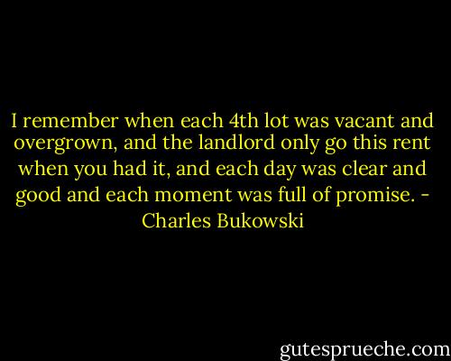 I remember when<br />each 4th lot was vacant and overgrown, and the landlord<br />only go this rent<br />when you had<br />it, and each day was clear and good and each moment was<br />full of promise. - Charles Bukowski