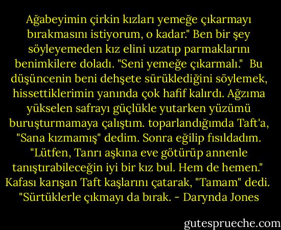Ağabeyimin çirkin kızları yemeğe çıkarmayı bırakmasını istiyorum, o kadar." Ben bir şey söyleyemeden kız elini uzatıp parmaklarını benimkilere doladı. "Seni yemeğe çıkarmalı."<br /><br />Bu düşüncenin beni dehşete sürüklediğini söylemek, hissettiklerimin yanında çok hafif kalırdı. Ağzıma yükselen safrayı güçlükle yutarken yüzümü buruşturmamaya çalıştım. toparlandığımda Taft'a, "Sana kızmamış" dedim. Sonra eğilip fısıldadım. "Lütfen, Tanrı aşkına eve götürüp annenle tanıştırabileceğin iyi bir kız bul. Hem de hemen."<br /><br />Kafası karışan Taft kaşlarını çatarak, "Tamam" dedi.<br /><br />"Sürtüklerle çıkmayı da bırak. - Darynda Jones
